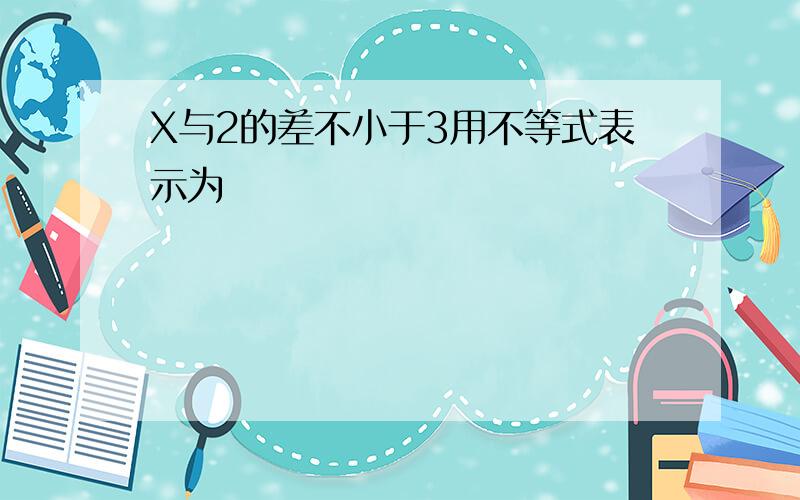 X与2的差不小于3用不等式表示为