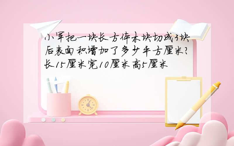 小军把一块长方体木块切成3块后表面积增加了多少平方厘米?长15厘米宽10厘米高5厘米