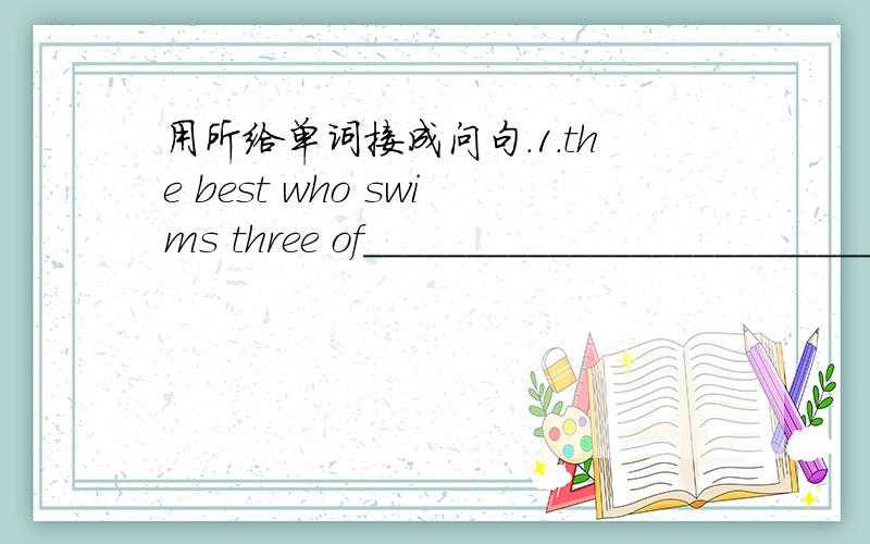 用所给单词接成问句．1.the best who swims three of___________________________________?2.hardest them who of works___________________________________?并回答