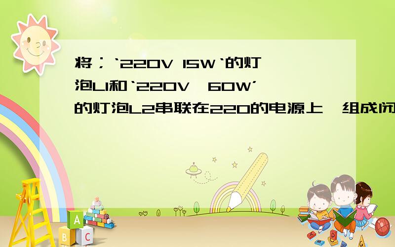 将；‘220V 15W‘的灯泡L1和‘220V,60W’的灯泡L2串联在220的电源上,组成闭合的回路【灯丝电阻不变】则A,灯泡L1比灯泡L2亮.B,灯泡L2比灯泡L1亮.C,亮灯的总功率小于15W.D,两灯的实际功率都变为额定