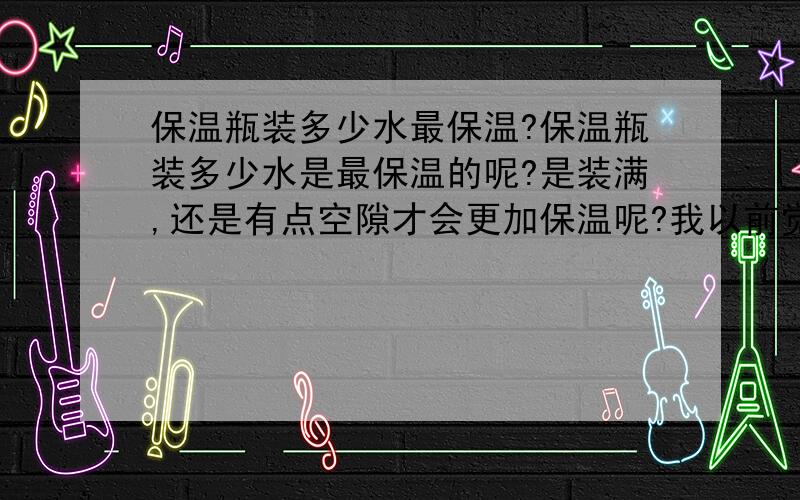 保温瓶装多少水最保温?保温瓶装多少水是最保温的呢?是装满,还是有点空隙才会更加保温呢?我以前觉得装满最保温,但是别人告诉我不要装满,有点空,才会更保温,是真的么?