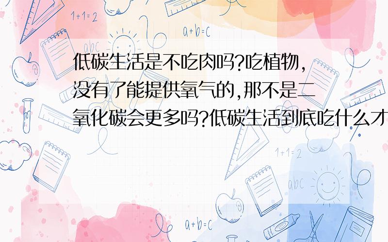 低碳生活是不吃肉吗?吃植物,没有了能提供氧气的,那不是二氧化碳会更多吗?低碳生活到底吃什么才算是真正的低碳?动物呼吸作用会排放二氧化碳,那还不如吃动物.到底吃什么?