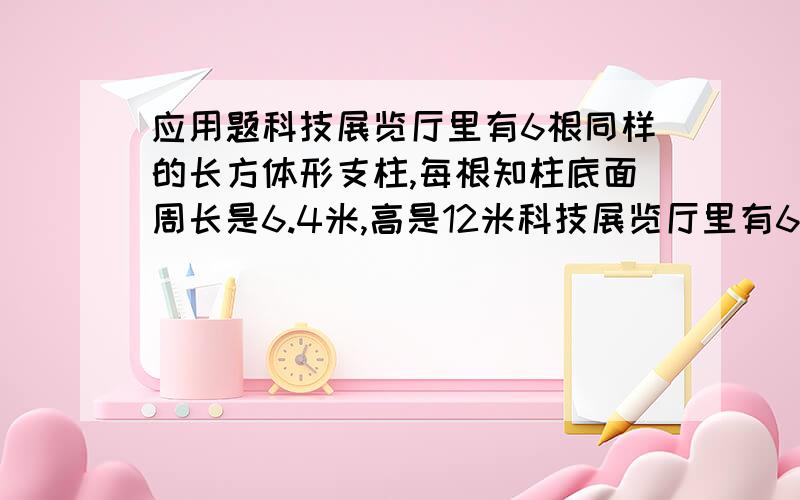 应用题科技展览厅里有6根同样的长方体形支柱,每根知柱底面周长是6.4米,高是12米科技展览厅里有6根同样的长方体形支柱,每根知柱底面周长是6.4米,高是12米.现在用涂料粉刷这些支柱的侧面,