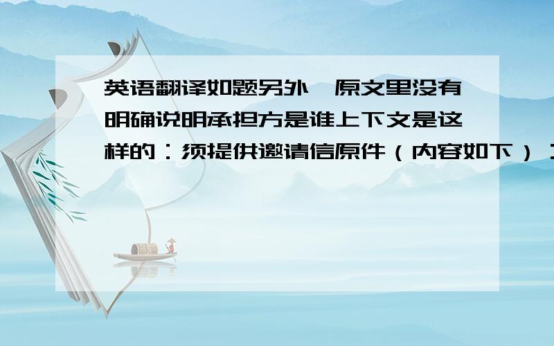 英语翻译如题另外,原文里没有明确说明承担方是谁上下文是这样的：须提供邀请信原件（内容如下）：…………承担因逗留而产生的所有费用…………所以,这里指的承担方,应该是邀请者的