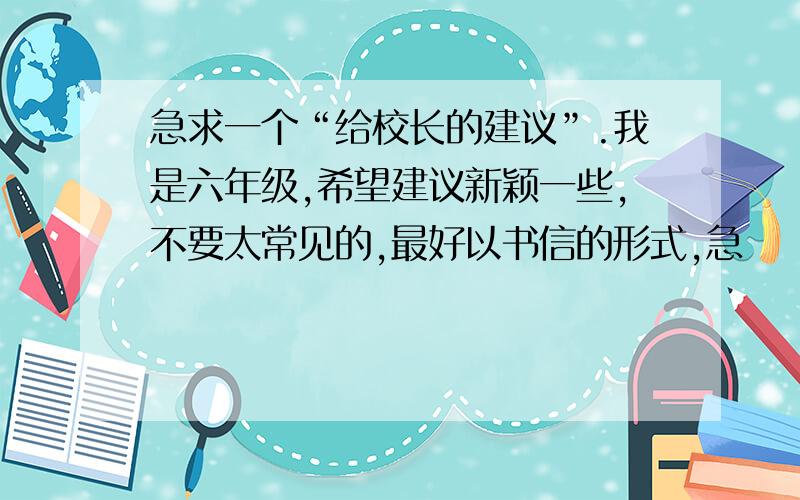 急求一个“给校长的建议”.我是六年级,希望建议新颖一些,不要太常见的,最好以书信的形式,急