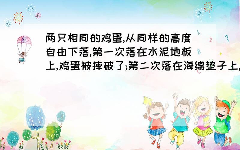 两只相同的鸡蛋,从同样的高度自由下落,第一次落在水泥地板上,鸡蛋被摔破了;第二次落在海绵垫子上,鸡蛋完好两只相同的鸡蛋,从同样的高度自由下落,第一次落在水泥地板上,鸡蛋被摔破了