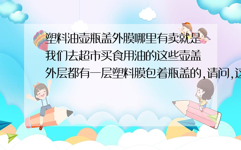 塑料油壶瓶盖外膜哪里有卖就是我们去超市买食用油的这些壶盖外层都有一层塑料膜包着瓶盖的,请问,这种膜哪里可以买到,名称又叫什么?