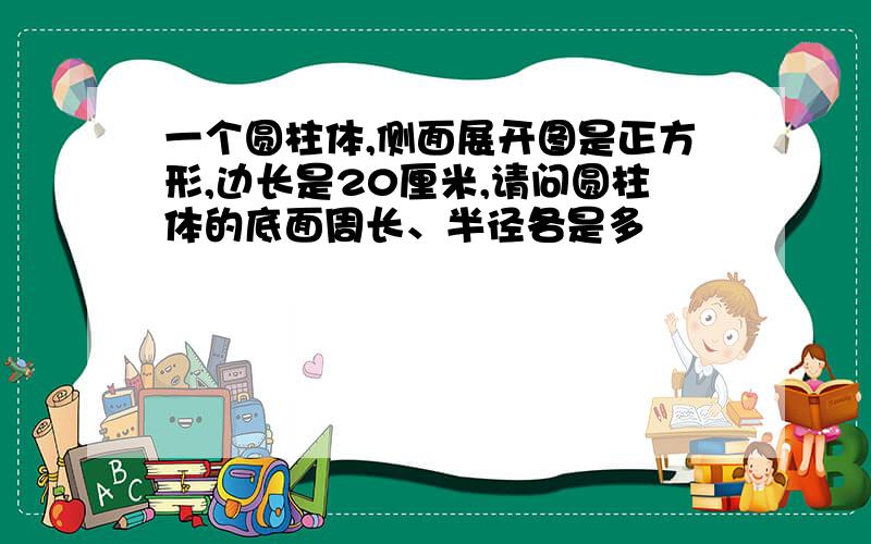 一个圆柱体,侧面展开图是正方形,边长是20厘米,请问圆柱体的底面周长、半径各是多