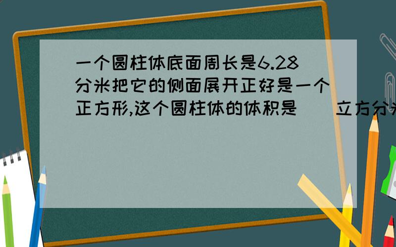 一个圆柱体底面周长是6.28分米把它的侧面展开正好是一个正方形,这个圆柱体的体积是（）立方分米