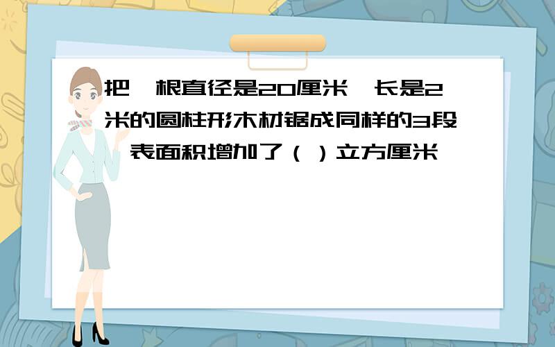 把一根直径是20厘米,长是2米的圆柱形木材锯成同样的3段,表面积增加了（）立方厘米