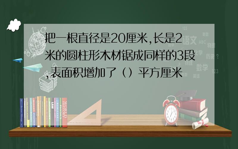 把一根直径是20厘米,长是2米的圆柱形木材锯成同样的3段,表面积增加了（）平方厘米