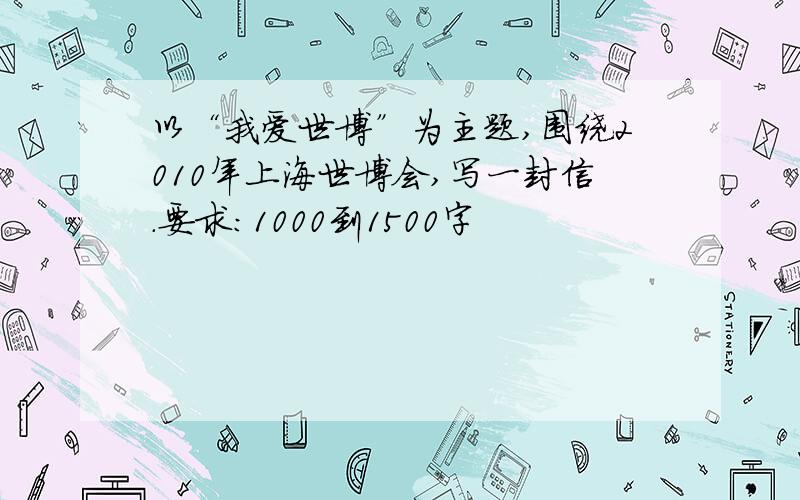 以“我爱世博”为主题,围绕2010年上海世博会,写一封信.要求：1000到1500字