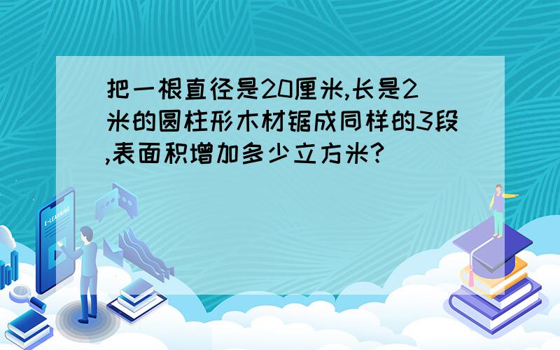 把一根直径是20厘米,长是2米的圆柱形木材锯成同样的3段,表面积增加多少立方米?