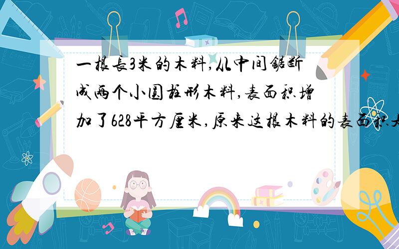 一根长3米的木料,从中间锯断成两个小圆柱形木料,表面积增加了628平方厘米,原来这根木料的表面积是多少?