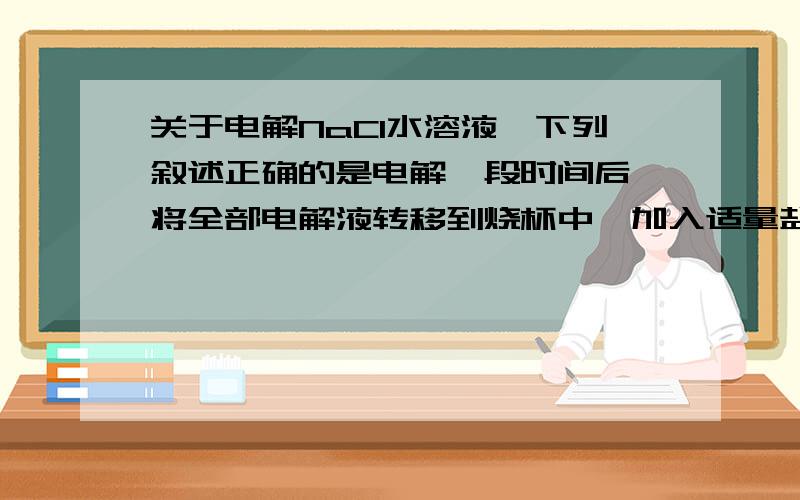 关于电解NaCl水溶液,下列叙述正确的是电解一段时间后,将全部电解液转移到烧杯中,加入适量盐酸充分搅拌后溶液可恢复原状况这个为什么是错的