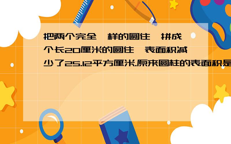 把两个完全一样的圆住,拼成一个长20厘米的圆住,表面积减少了25.12平方厘米.原来圆柱的表面积是多少?