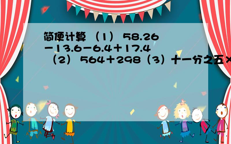 简便计算 （1） 58.26－13.6－6.4＋17.4 （2） 564＋298（3）十一分之五×[（二分之五＋三分之一）÷六分之五]要详细写出解题过程,必须是“简便计算”