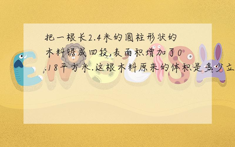 把一根长2.4米的圆柱形状的木料锯成四段,表面积增加了0.18平方米.这根木料原来的体积是多少立方米?