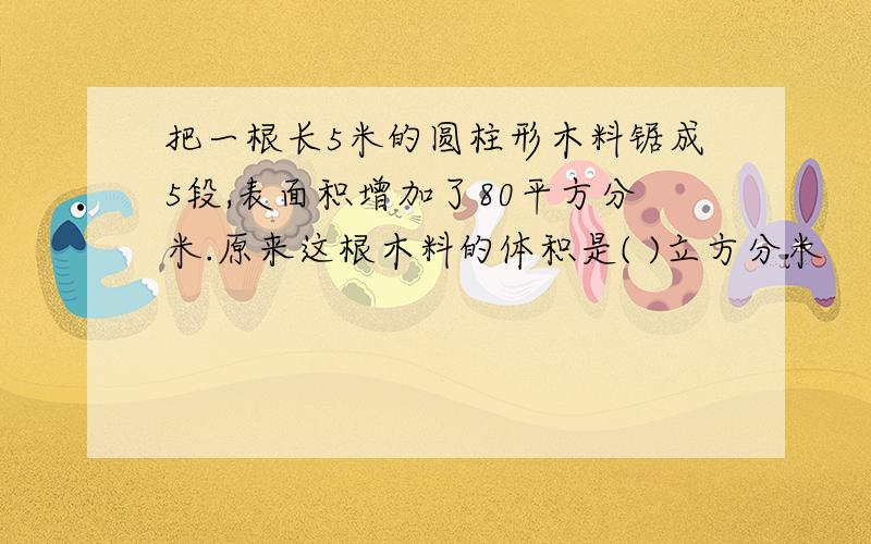 把一根长5米的圆柱形木料锯成5段,表面积增加了80平方分米.原来这根木料的体积是( )立方分米