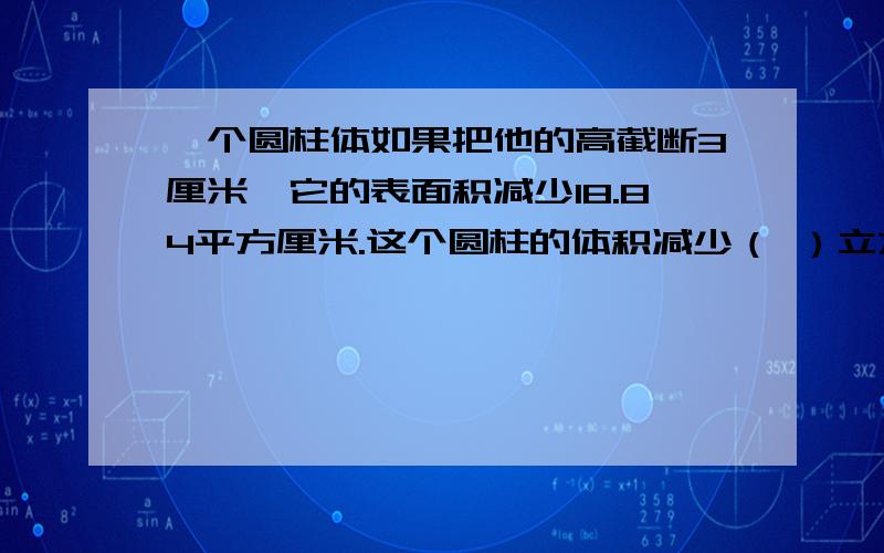 一个圆柱体如果把他的高截断3厘米,它的表面积减少18.84平方厘米.这个圆柱的体积减少（ ）立方厘米