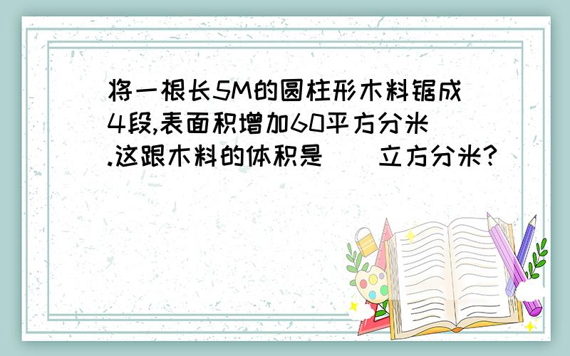 将一根长5M的圆柱形木料锯成4段,表面积增加60平方分米.这跟木料的体积是（）立方分米?