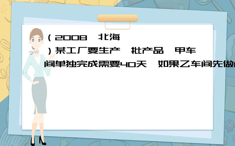 （2008•北海）某工厂要生产一批产品,甲车间单独完成需要40天,如果乙车间先做10天,甲乙两车间再一起合作20天恰好生产完这批产品．（1）乙车间单独生产这批产品需要多少天?（2）如果