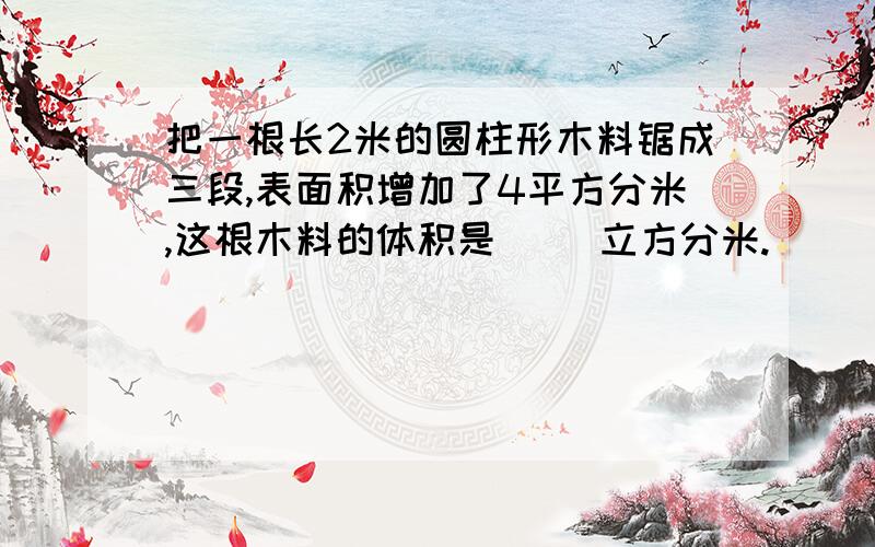 把一根长2米的圆柱形木料锯成三段,表面积增加了4平方分米,这根木料的体积是（ ）立方分米.