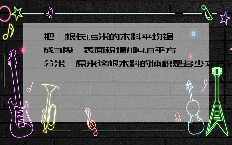 把一根长1.5米的木料平均锯成3段,表面积增加4.8平方分米,原来这根木料的体积是多少立方分米?