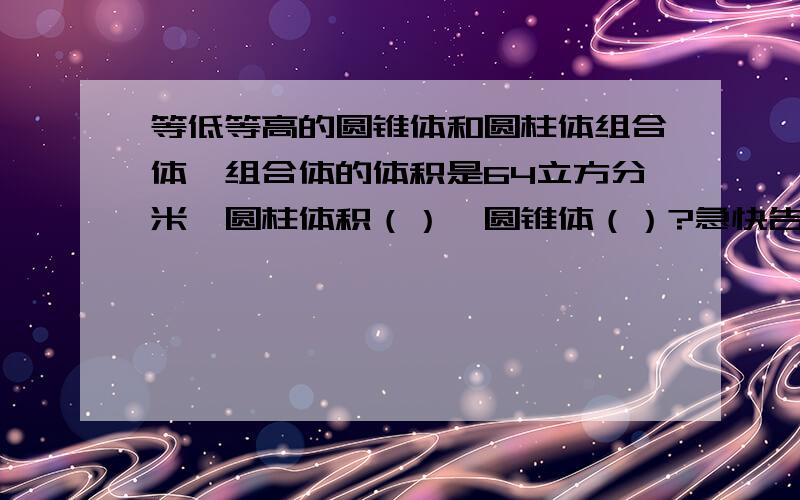 等低等高的圆锥体和圆柱体组合体,组合体的体积是64立方分米,圆柱体积（）,圆锥体（）?急快告诉me