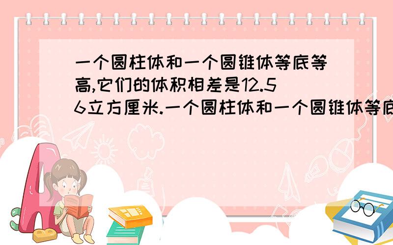 一个圆柱体和一个圆锥体等底等高,它们的体积相差是12.56立方厘米.一个圆柱体和一个圆锥体等底等高,它们的体积相差是12.56立方厘米,如果圆锥体的底面半径是2厘米,这个圆锥体的高是?