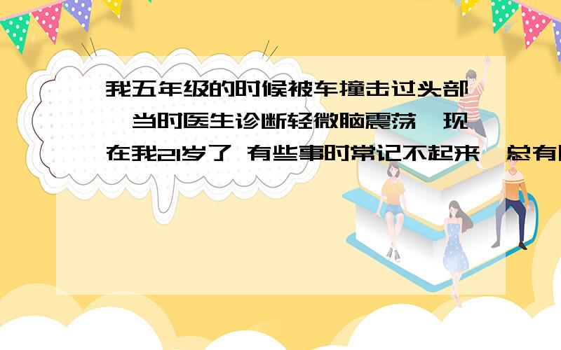 我五年级的时候被车撞击过头部,当时医生诊断轻微脑震荡,现在我21岁了 有些事时常记不起来,总有朦胧的感不知道是发生过的还是没有发生过的?总是忘记一些事物,有的时候别人回忆 我跟的