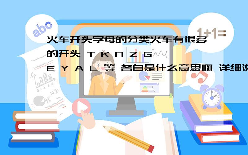 火车开头字母的分类火车有很多的开头 T K N Z G E Y A L 等 各自是什么意思啊 详细说明白各种的意思 要详细的 不要漏掉 所有的车型 .不怕你详细