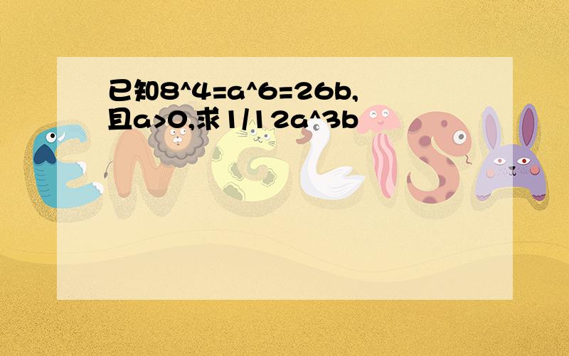 已知8^4=a^6=26b,且a>0,求1/12a^3b