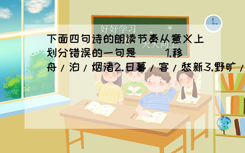 下面四句诗的朗读节奏从意义上划分错误的一句是( )1.移舟/泊/烟渚2.日暮/客/愁新3.野旷/天/低树4.江清/月近/人