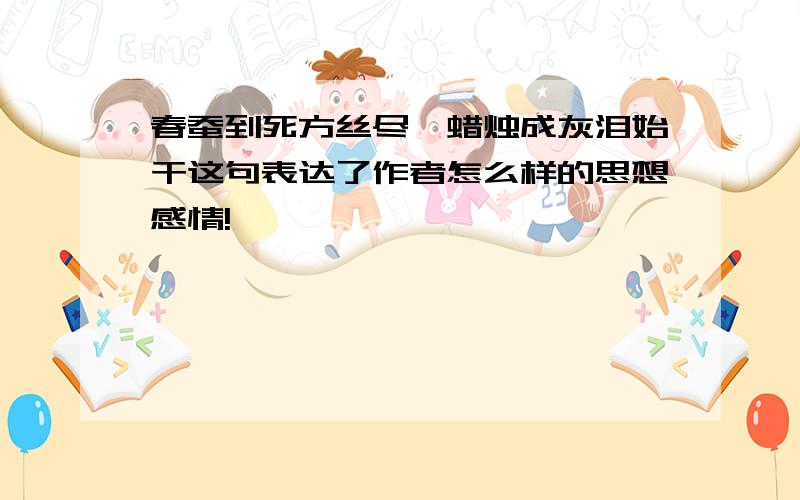 春蚕到死方丝尽,蜡烛成灰泪始干这句表达了作者怎么样的思想感情!