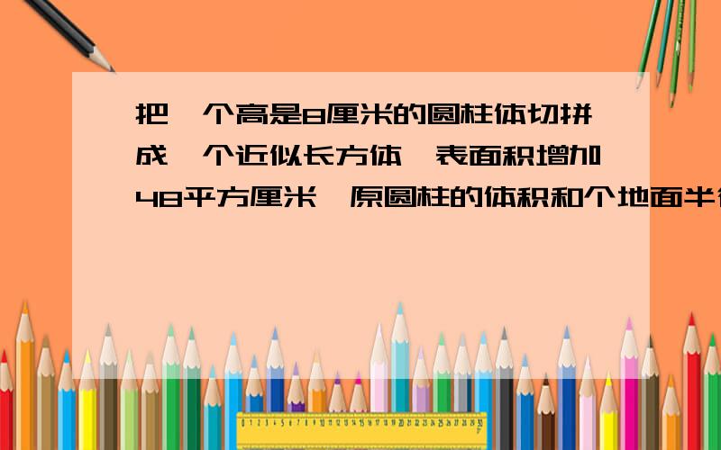 把一个高是8厘米的圆柱体切拼成一个近似长方体,表面积增加48平方厘米,原圆柱的体积和个地面半径是多少?是底面半径 打错字了。