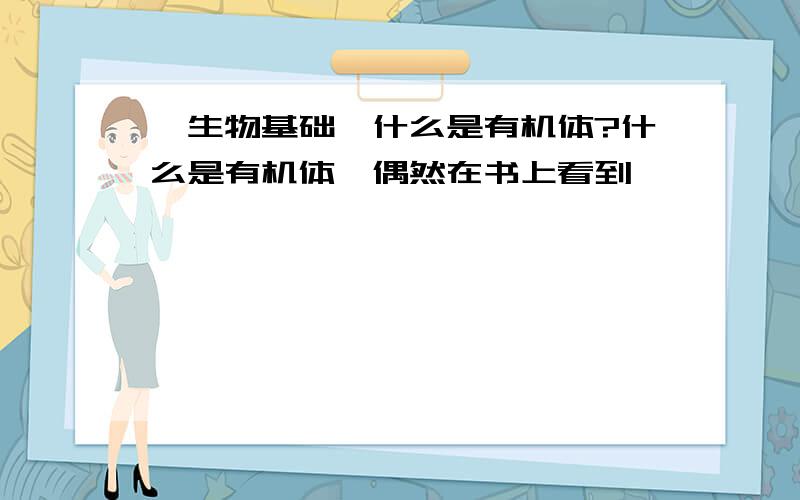 【生物基础】什么是有机体?什么是有机体,偶然在书上看到,