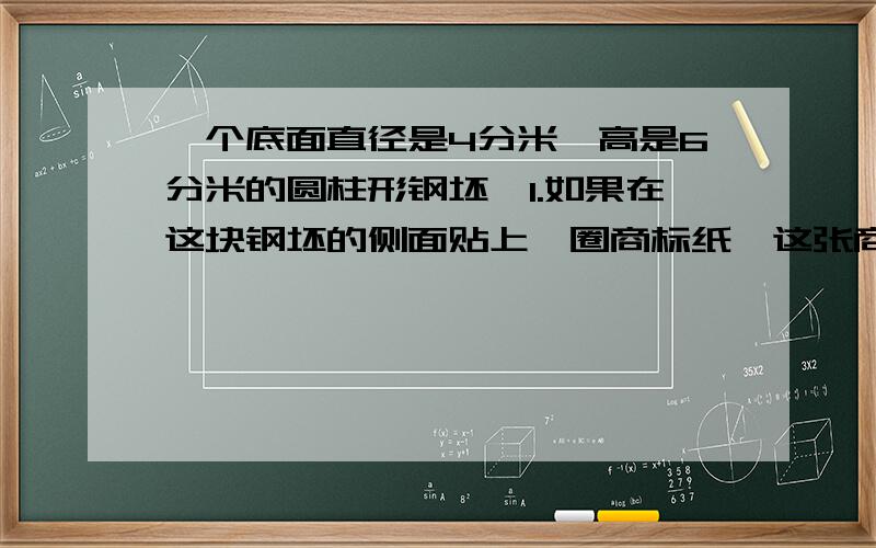 一个底面直径是4分米,高是6分米的圆柱形钢坯,1.如果在这块钢坯的侧面贴上一圈商标纸,这张商标纸的面积是（）平方分米,2.如果把这块钢坯熔铸成底面直径是6分米的圆锥体,这个圆锥体高是