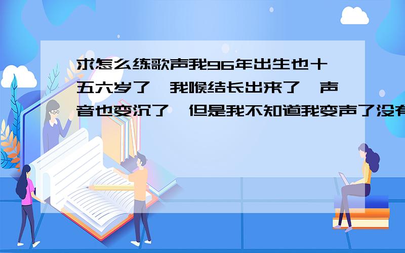 求怎么练歌声我96年出生也十五六岁了,我喉结长出来了,声音也变沉了,但是我不知道我变声了没有,唱歌很难听,沉也沉得不能听.要怎么才能吧声音练好?沉没关系,至少要好听点.谁能回答我、