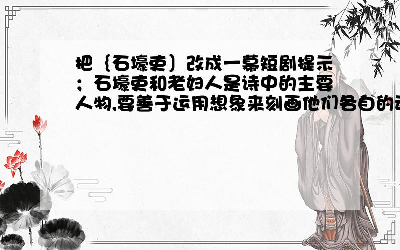 把｛石壕吏〕改成一幕短剧提示；石壕吏和老妇人是诗中的主要人物,要善于运用想象来刻画他们各自的动作,语言和神态．还要补充一些事实上来已经发生却被诗人隐去的故事情节