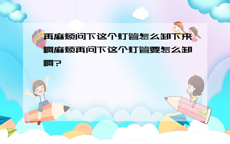 再麻烦问下这个灯管怎么卸下来啊麻烦再问下这个灯管要怎么卸啊?