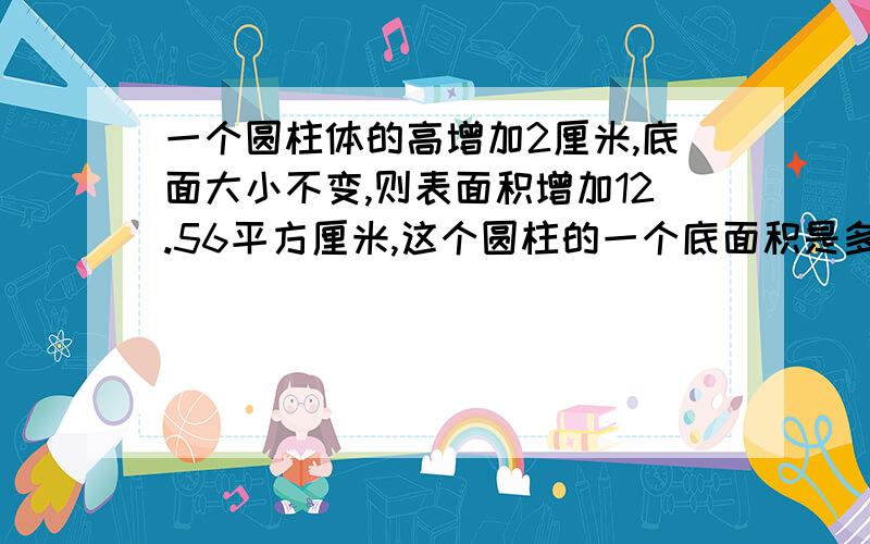 一个圆柱体的高增加2厘米,底面大小不变,则表面积增加12.56平方厘米,这个圆柱的一个底面积是多少?算术