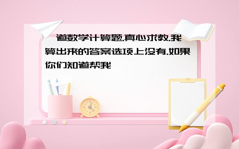 一道数学计算题.真心求教.我算出来的答案选项上没有.如果你们知道帮我