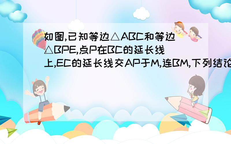 如图,已知等边△ABC和等边△BPE,点P在BC的延长线上,EC的延长线交AP于M,连BM,下列结论：1、AP=CE.2.如图,已知等边△ABC和等边△BPE,点P在BC的延长线上,EC的延长线交AP于M,连BM,下列结论：①AP=CE；②