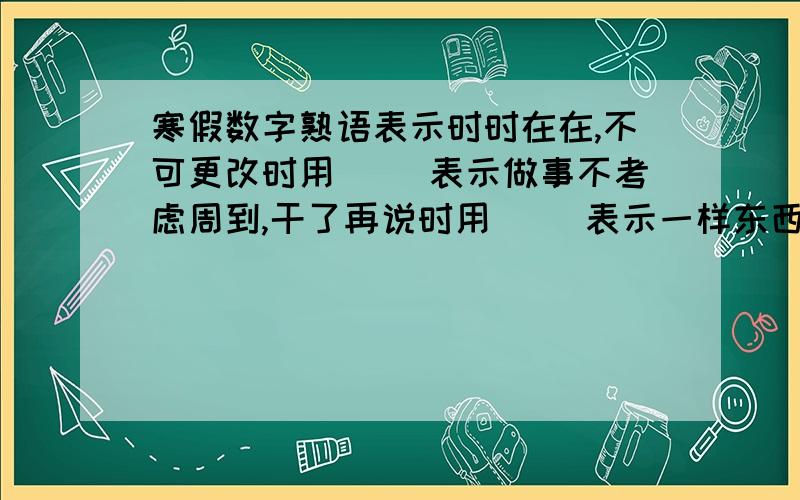 寒假数字熟语表示时时在在,不可更改时用（ ）表示做事不考虑周到,干了再说时用（ ）表示一样东西两人平分时用（ ）表示某人干事麻利时用（ ）表示差不多时用（ ）表示某人打小算盘时