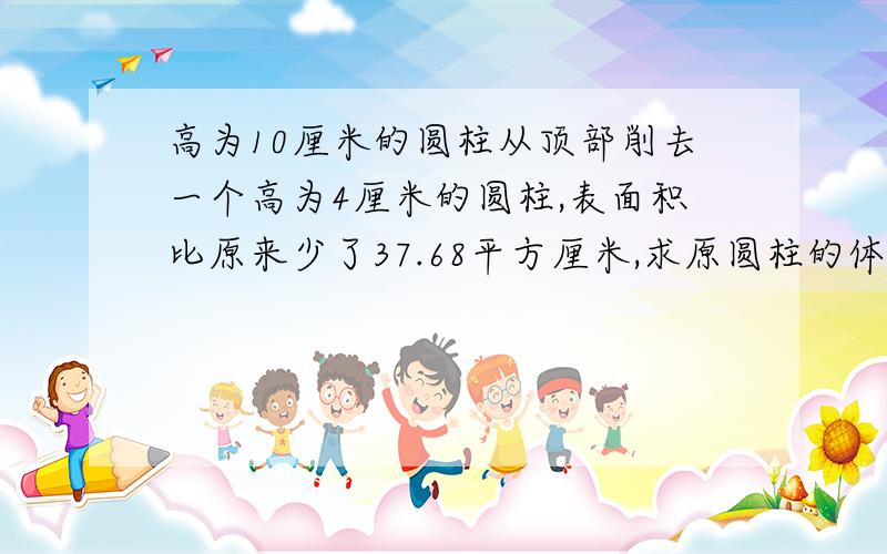 高为10厘米的圆柱从顶部削去一个高为4厘米的圆柱,表面积比原来少了37.68平方厘米,求原圆柱的体积.