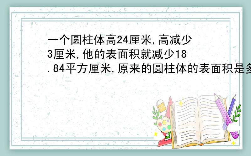 一个圆柱体高24厘米,高减少3厘米,他的表面积就减少18.84平方厘米,原来的圆柱体的表面积是多少?