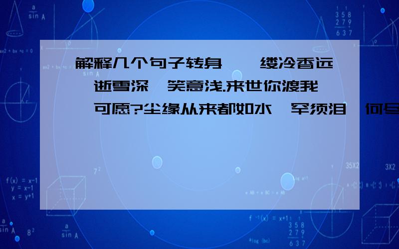 解释几个句子转身,一缕冷香远,逝雪深,笑意浅.来世你渡我,可愿?尘缘从来都如水,罕须泪,何尽一生情?莫多情,情伤己不必回首,不曾挽留.既已无缘,南柯誓言.往昔种种,似水流年.今夕何夕,盼君