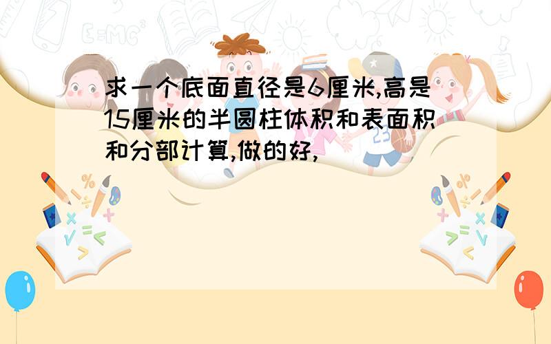 求一个底面直径是6厘米,高是15厘米的半圆柱体积和表面积和分部计算,做的好,