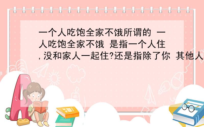 一个人吃饱全家不饿所谓的 一人吃饱全家不饿 是指一个人住,没和家人一起住?还是指除了你 其他人都挂掉了?